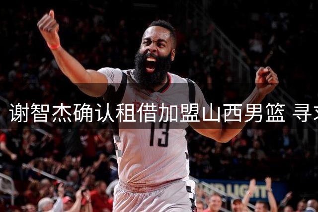 谢智杰确认租借加盟山西男篮 寻求重磅登场时间